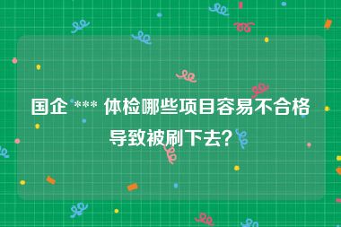 国企 *** 体检哪些项目容易不合格导致被刷下去？