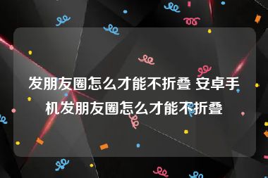 发朋友圈怎么才能不折叠 安卓手机发朋友圈怎么才能不折叠