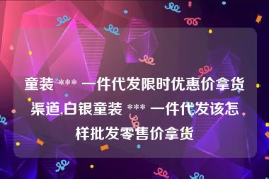 童装 *** 一件代发限时优惠价拿货渠道,白银童装 *** 一件代发该怎样批发零售价拿货