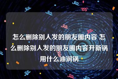 怎么删除别人发的朋友圈内容 怎么删除别人发的朋友圈内容开新锅用什么油润锅