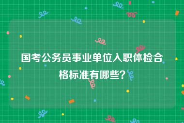 国考公务员事业单位入职体检合格标准有哪些？