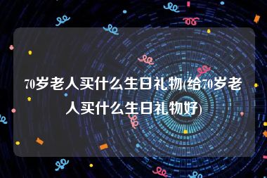 70岁老人买什么生日礼物(给70岁老人买什么生日礼物好)