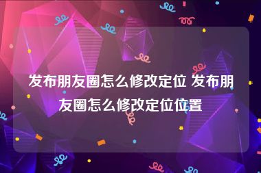 发布朋友圈怎么修改定位 发布朋友圈怎么修改定位位置