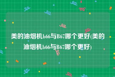 美的油烟机b66与B67哪个更好(美的油烟机b66与B67哪个更好)