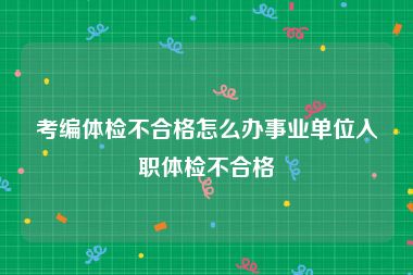 考编体检不合格怎么办事业单位入职体检不合格