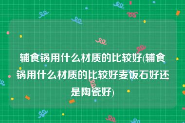 辅食锅用什么材质的比较好(辅食锅用什么材质的比较好麦饭石好还是陶瓷好)