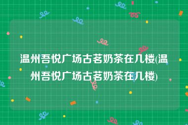 温州吾悦广场古茗奶茶在几楼(温州吾悦广场古茗奶茶在几楼)