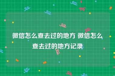 微信怎么查去过的地方 微信怎么查去过的地方记录