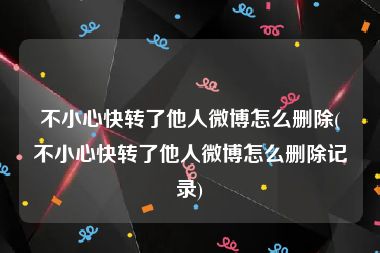 不小心快转了他人微博怎么删除(不小心快转了他人微博怎么删除记录)