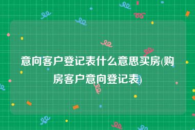 意向客户登记表什么意思买房(购房客户意向登记表)