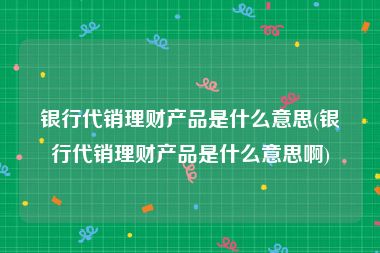 银行代销理财产品是什么意思(银行代销理财产品是什么意思啊)