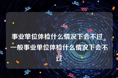 事业单位体检什么情况下会不过_一般事业单位体检什么情况下会不过