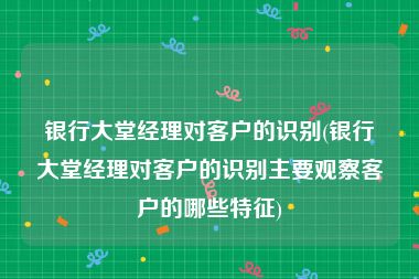 银行大堂经理对客户的识别(银行大堂经理对客户的识别主要观察客户的哪些特征)