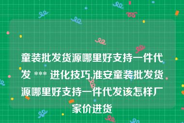 童装批发货源哪里好支持一件代发 *** 进化技巧,淮安童装批发货源哪里好支持一件代发该怎样厂家价进货