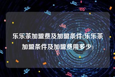 乐乐茶加盟费及加盟条件(乐乐茶加盟条件及加盟费用多少)