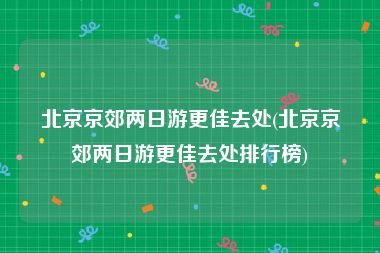 北京京郊两日游更佳去处(北京京郊两日游更佳去处排行榜)