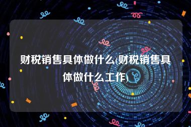 财税销售具体做什么(财税销售具体做什么工作)