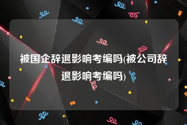 被国企辞退影响考编吗(被公司辞退影响考编吗)