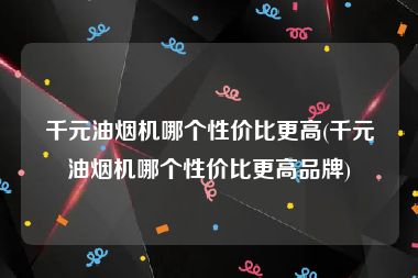 千元油烟机哪个性价比更高(千元油烟机哪个性价比更高品牌)