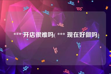  *** 开店很难吗( *** 现在好做吗)