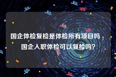 国企体检复检是体检所有项目吗 - 国企入职体检可以复检吗？