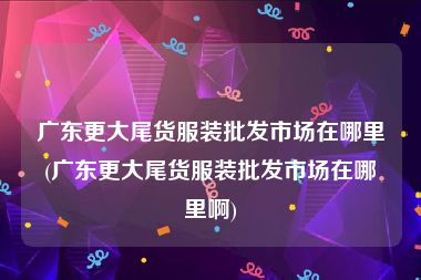 广东更大尾货服装批发市场在哪里(广东更大尾货服装批发市场在哪里啊)