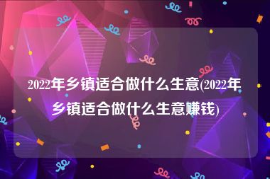 2022年乡镇适合做什么生意(2022年乡镇适合做什么生意赚钱)