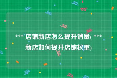  *** 店铺新店怎么提升销量( *** 新店如何提升店铺权重)