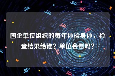 国企单位组织的每年体检身体，检查结果给谁？单位会看吗？