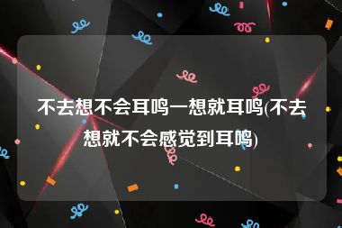 不去想不会耳鸣一想就耳鸣(不去想就不会感觉到耳鸣)