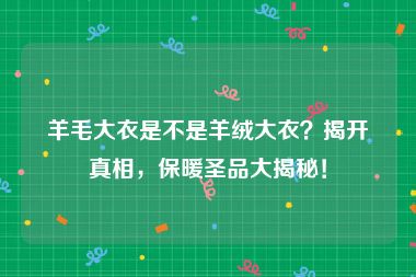 羊毛大衣是不是羊绒大衣？揭开真相，保暖圣品大揭秘！