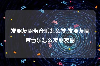 发朋友圈带音乐怎么发 发朋友圈带音乐怎么发朋友圈