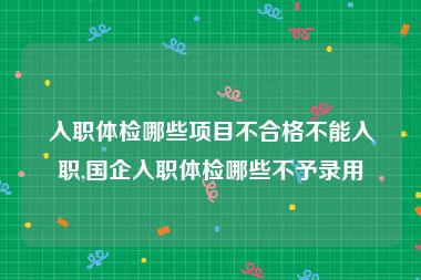 入职体检哪些项目不合格不能入职,国企入职体检哪些不予录用