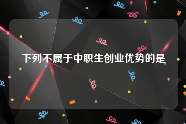 下列不属于中职生创业优势的是