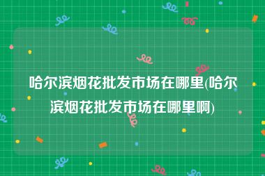 哈尔滨烟花批发市场在哪里(哈尔滨烟花批发市场在哪里啊)