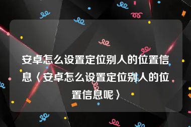 安卓怎么设置定位别人的位置信息〈安卓怎么设置定位别人的位置信息呢〉