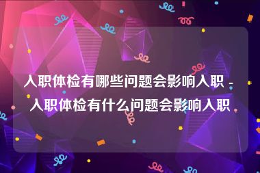 入职体检有哪些问题会影响入职 - 入职体检有什么问题会影响入职