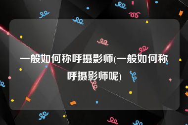 一般如何称呼摄影师(一般如何称呼摄影师呢)