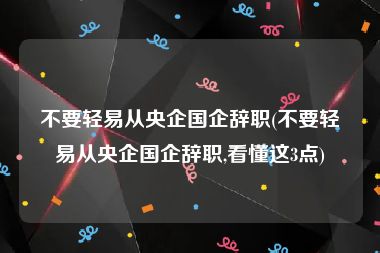 不要轻易从央企国企辞职(不要轻易从央企国企辞职,看懂这3点)