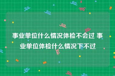 事业单位什么情况体检不会过 事业单位体检什么情况下不过