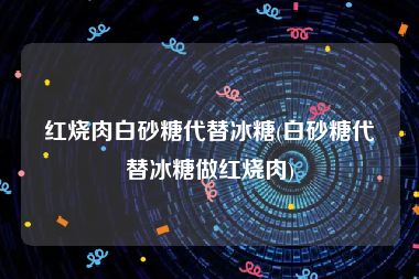 红烧肉白砂糖代替冰糖(白砂糖代替冰糖做红烧肉)