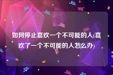 如何停止喜欢一个不可能的人(喜欢了一个不可能的人怎么办)