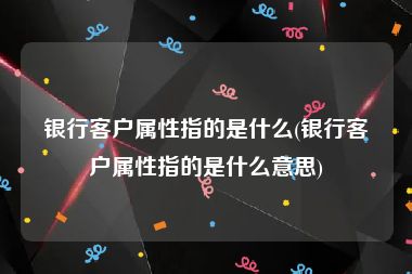 银行客户属性指的是什么(银行客户属性指的是什么意思)