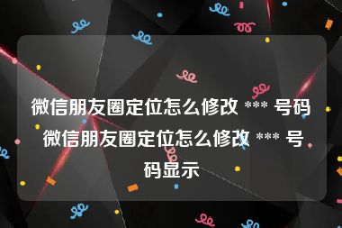 微信朋友圈定位怎么修改 *** 号码 微信朋友圈定位怎么修改 *** 号码显示