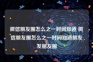 微信朋友圈怎么之一时间知道 微信朋友圈怎么之一时间知道朋友发朋友圈