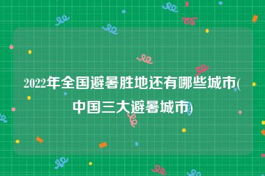 2022年全国避暑胜地还有哪些城市(中国三大避暑城市)