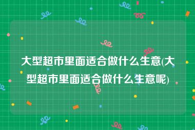 大型超市里面适合做什么生意(大型超市里面适合做什么生意呢)