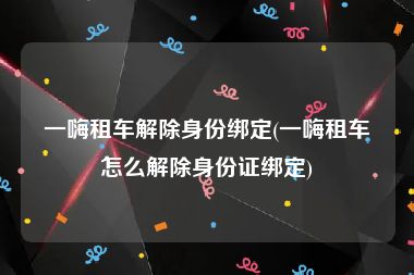 一嗨租车解除身份绑定(一嗨租车怎么解除身份证绑定)