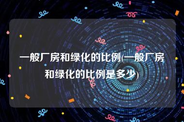 一般厂房和绿化的比例(一般厂房和绿化的比例是多少)