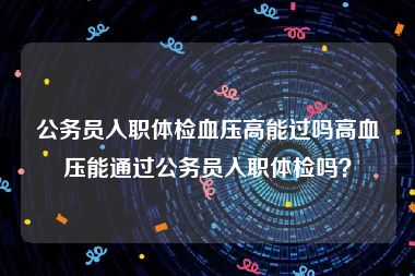 公务员入职体检血压高能过吗高血压能通过公务员入职体检吗？